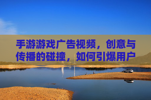 手游游戏广告视频,创意与传播的碰撞,如何引爆用户兴趣?手游游戏广告视频,创意与传播的碰撞,如何引爆用户兴趣?