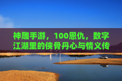 神雕手游，100恩仇，数字江湖里的侠骨丹心与情义传承，神雕手游，数字江湖里的侠骨丹心与100恩仇传承