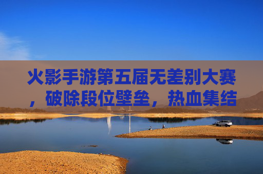 火影手游第五届无差别大赛，破除段位壁垒，热血集结的忍者巅峰对决