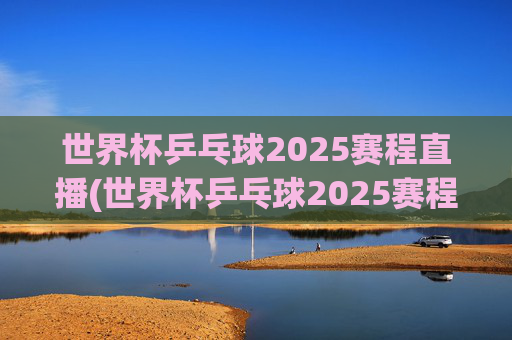 世界杯乒乓球2025赛程直播(世界杯乒乓球2025赛程直播视频)