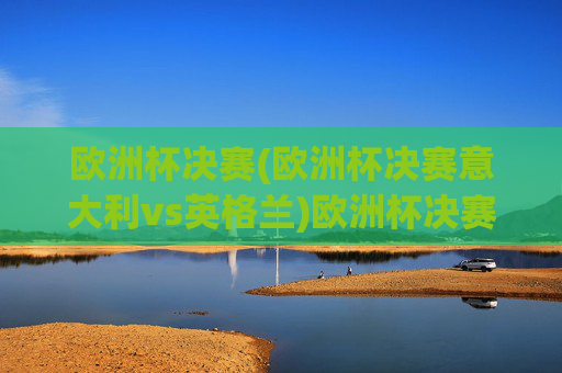 欧洲杯决赛(欧洲杯决赛意大利vs英格兰)欧洲杯决赛,意大利vs英格兰,巅峰对决谁能问鼎?