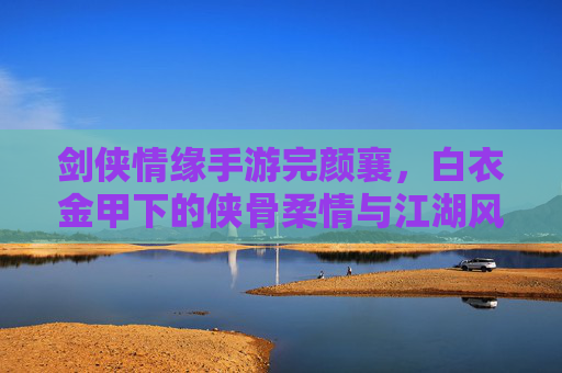 剑侠情缘手游完颜襄,白衣金甲下的侠骨柔情与江湖风骨,剑侠情缘手游完颜襄,白衣金甲下的侠骨柔情与江湖风骨