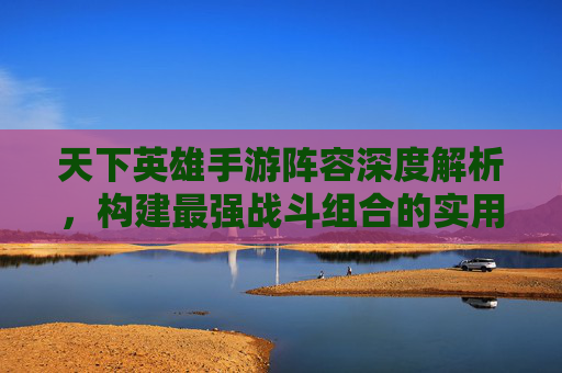 天下英雄手游阵容深度解析，构建最强战斗组合的实用指南