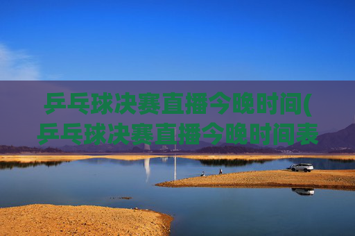乒乓球决赛直播今晚时间(乒乓球决赛直播今晚时间表)