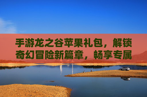 手游龙之谷苹果礼包，解锁奇幻冒险新篇章，畅享专属福利与成长加速！龙之谷苹果礼包，解锁奇幻冒险新篇章，畅享专属福利与成长加速