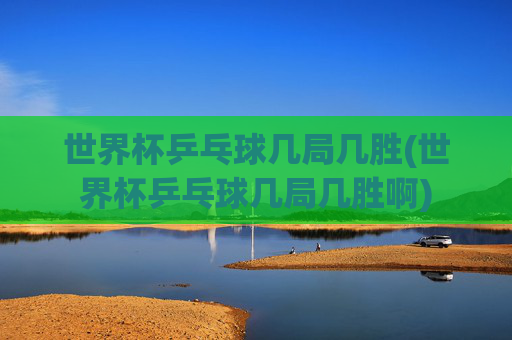 世界杯乒乓球几局几胜(世界杯乒乓球几局几胜啊)