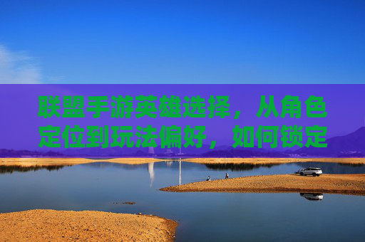 联盟手游英雄选择，从角色定位到玩法偏好，如何锁定你的专属最强伙伴？
