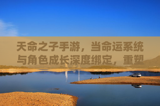 天命之子手游，当命运系统与角色成长深度绑定，重塑玩家沉浸式体验
