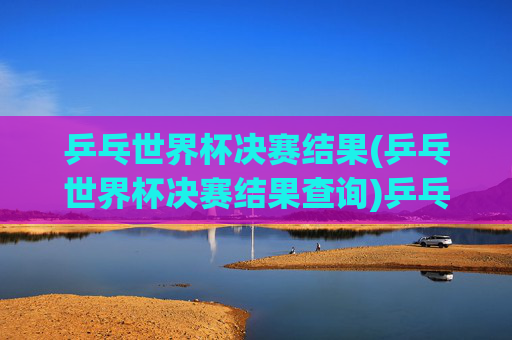 乒乓世界杯决赛结果(乒乓世界杯决赛结果查询)乒乓世界杯决赛结果查询