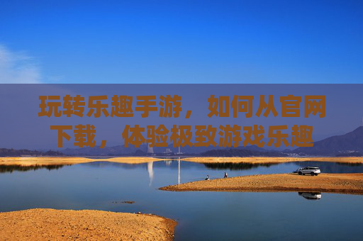 玩转乐趣手游，如何从官网下载，体验极致游戏乐趣