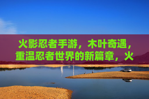 火影忍者手游，木叶奇遇，重温忍者世界的新篇章，火影忍者手游木叶奇遇，重温忍者世界的新篇章
