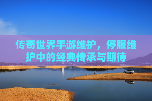 传奇世界手游维护,停服维护中的经典传承与期待
