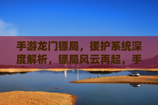 手游龙门镖局,援护系统深度解析,镖局风云再起,手游龙门镖局援护系统深度解析,镖局风云再起