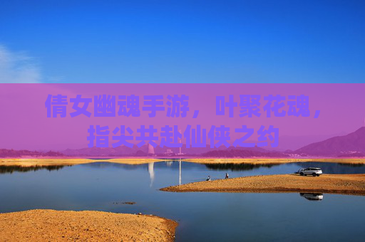 倩女幽魂手游,叶聚花魂,指尖共赴仙侠之约