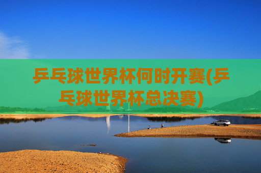 乒乓球世界杯何时开赛(乒乓球世界杯总决赛)