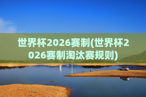 世界杯2026赛制(世界杯2026赛制淘汰赛规则)