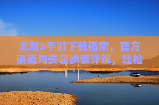 无双3手游下载指南，官方渠道与安装步骤详解，轻松体验经典动作盛宴
