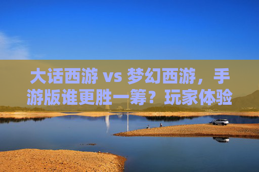 大话西游 vs 梦幻西游,手游版谁更胜一筹?玩家体验深度解析