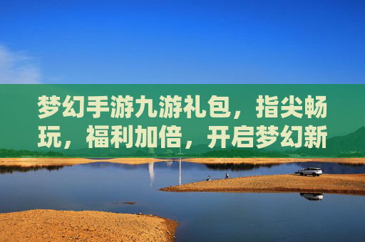 梦幻手游九游礼包,指尖畅玩,福利加倍,开启梦幻新篇章,梦幻手游九游礼包,指尖畅玩,福利加倍,开启梦幻新篇章