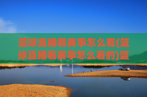 篮球直播看赛事怎么看(篮球直播看赛事怎么看的)篮球直播看赛事的观看方法，如何正确操作观看赛事直播？