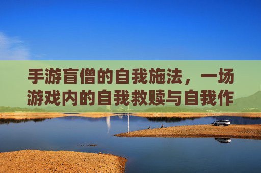 手游盲僧的自我施法,一场游戏内的自我救赎与自我作死的荒诞喜剧