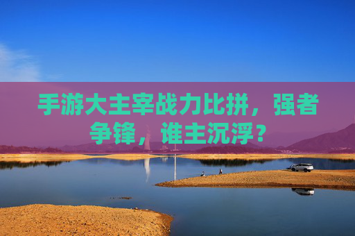 手游大主宰战力比拼,强者争锋,谁主沉浮?