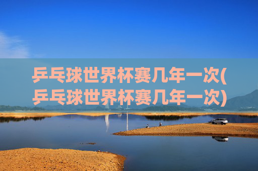 乒乓球世界杯赛几年一次(乒乓球世界杯赛几年一次)