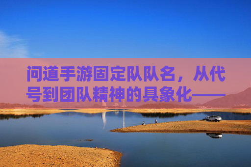 问道手游固定队队名,从代号到团队精神的具象化——那些有故事的固定队名称,问道手游固定队队名,从代号到团队精神的具象化——那些有故事的固定队名称