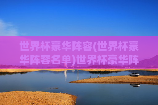世界杯豪华阵容(世界杯豪华阵容名单)世界杯豪华阵容名单，顶级球星汇聚的巅峰战力