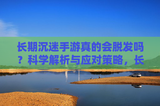 长期沉迷手游真的会脱发吗?科学解析与应对策略,长期沉迷手游真的会脱发吗?科学解析与应对策略