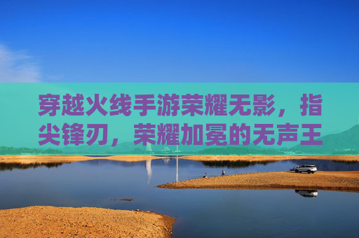 穿越火线手游荣耀无影，指尖锋刃，荣耀加冕的无声王者，穿越火线手游荣耀无影，指尖锋刃，荣耀加冕的无声王者
