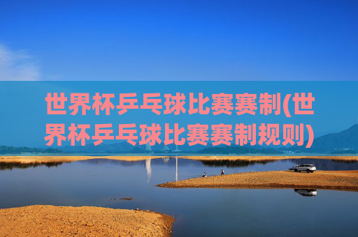 世界杯乒乓球比赛赛制(世界杯乒乓球比赛赛制规则)
