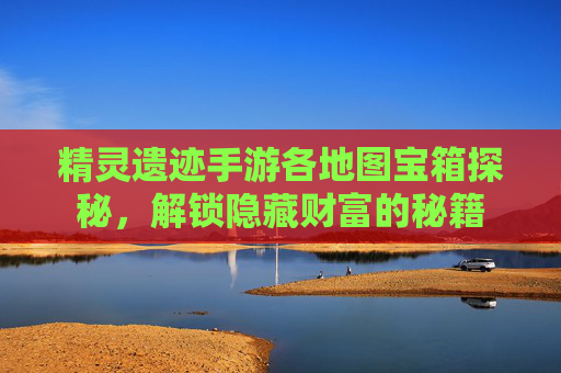 精灵遗迹手游各地图宝箱探秘，解锁隐藏财富的秘籍