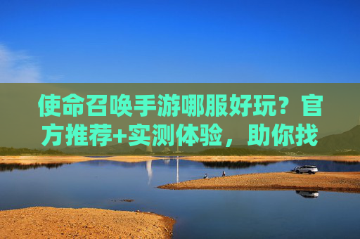 使命召唤手游哪服好玩？官方推荐+实测体验，助你找到最佳服区，使命召唤手游哪服好玩？官方推荐+实测体验，助你找到最佳服区