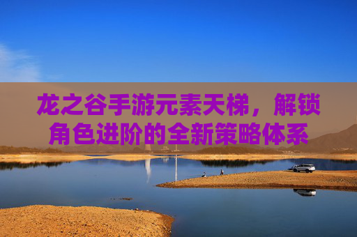 龙之谷手游元素天梯,解锁角色进阶的全新策略体系