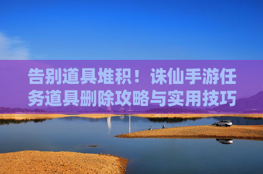 告别道具堆积!诛仙手游任务道具删除攻略与实用技巧,告别道具堆积!诛仙手游任务道具删除攻略与实用技巧
