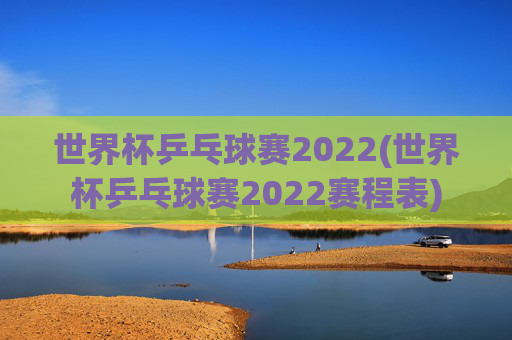 世界杯乒乓球赛2022(世界杯乒乓球赛2022赛程表)
