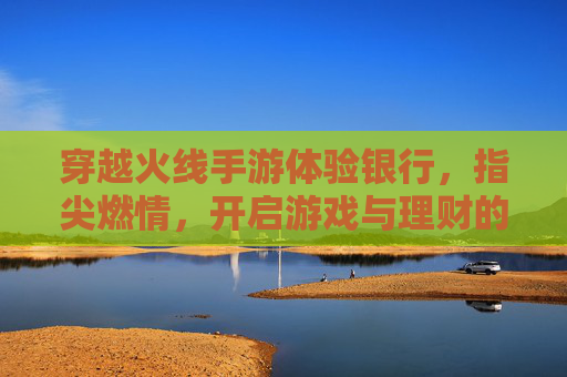 穿越火线手游体验银行,指尖燃情,开启游戏与理财的跨界新体验