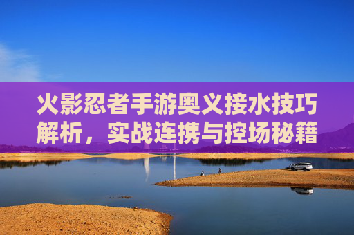 火影忍者手游奥义接水技巧解析,实战连携与控场秘籍