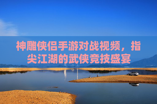 神雕侠侣手游对战视频,指尖江湖的武侠竞技盛宴