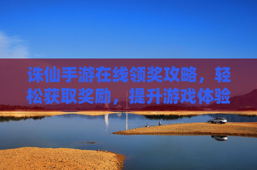 诛仙手游在线领奖攻略，轻松获取奖励，提升游戏体验，诛仙手游在线领奖攻略，轻松获取奖励，提升游戏体验