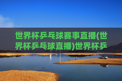 世界杯乒乓球赛事直播(世界杯乒乓球直播)世界杯乒乓球赛事直播,官方实时转播