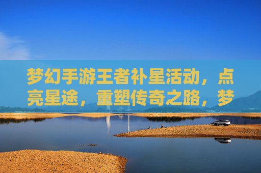 梦幻手游王者补星活动，点亮星途，重塑传奇之路，梦幻手游王者补星活动，点亮星途，重塑传奇之路
