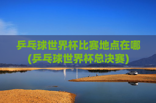 乒乓球世界杯比赛地点在哪(乒乓球世界杯总决赛)