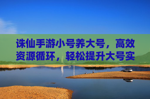诛仙手游小号养大号,高效资源循环,轻松提升大号实力,诛仙手游小号养大号,高效资源循环,轻松提升大号实力