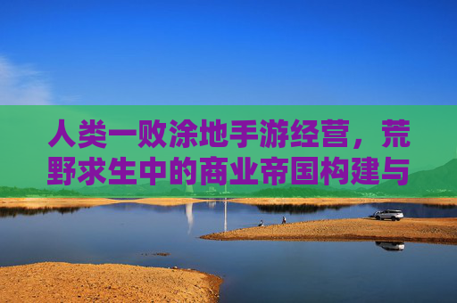 人类一败涂地手游经营,荒野求生中的商业帝国构建与策略博弈,人类一败涂地手游经营,荒野求生中的商业帝国构建与策略博弈