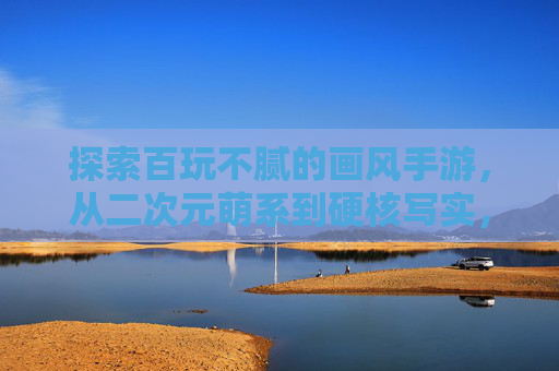 探索百玩不腻的画风手游，从二次元萌系到硬核写实，这些神作让你爱不释手，百玩不腻的画风手游，从二次元萌系到硬核写实，这些神作让你爱不释手