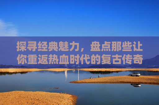 探寻经典魅力，盘点那些让你重返热血时代的复古传奇手游，探寻经典魅力，盘点那些让你重返热血时代的复古传奇手游