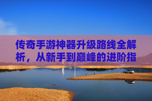 传奇手游神器升级路线全解析，从新手到巅峰的进阶指南，传奇手游神器升级路线全解析，从新手到巅峰的进阶指南
