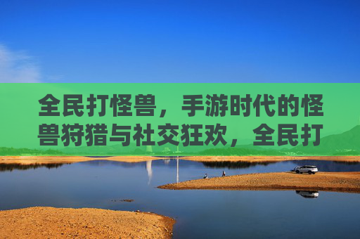 全民打怪兽，手游时代的怪兽狩猎与社交狂欢，全民打怪兽，手游时代的怪兽狩猎与社交狂欢